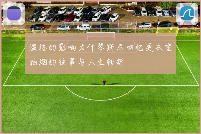 温格的影响力什琴斯尼回忆更衣室抽烟的往事与人生转折