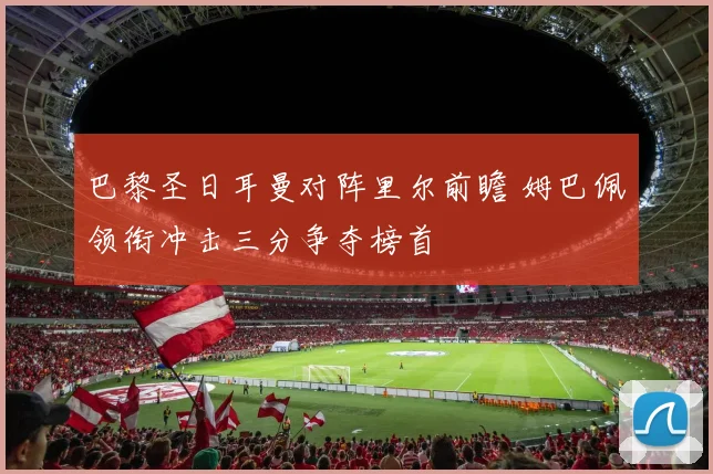 巴黎圣日耳曼对阵里尔前瞻 姆巴佩领衔冲击三分争夺榜首