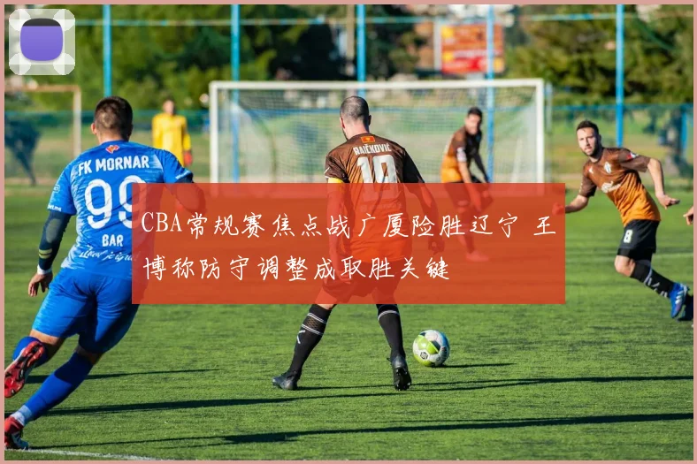 CBA常规赛焦点战广厦险胜辽宁 王博称防守调整成取胜关键