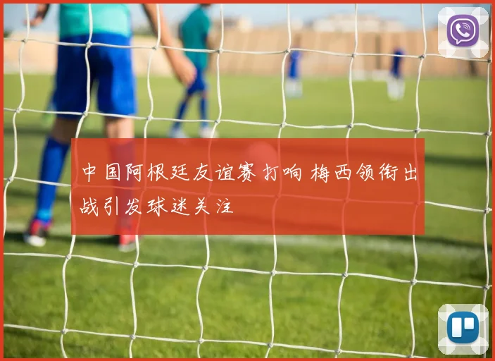 中国阿根廷友谊赛打响 梅西领衔出战引发球迷关注