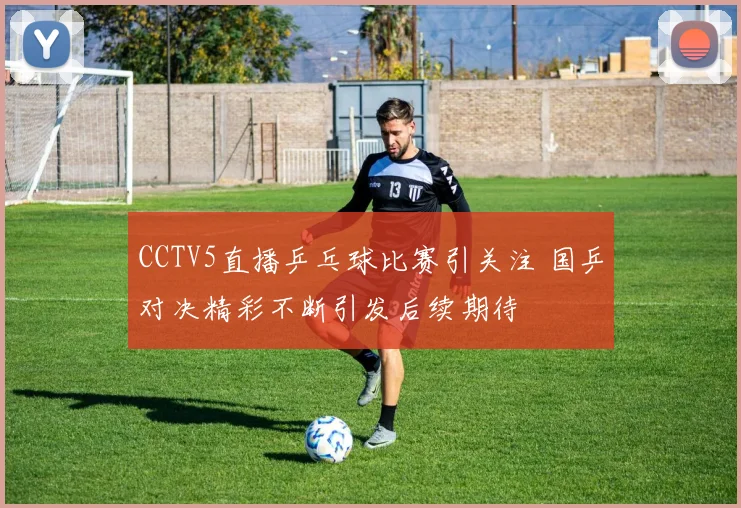 CCTV5直播乒乓球比赛引关注 国乒对决精彩不断引发后续期待