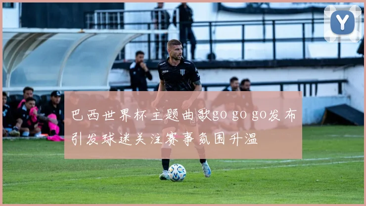 巴西世界杯主题曲歌go go go发布引发球迷关注赛事氛围升温