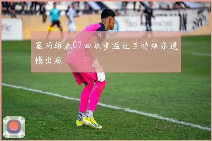 篮网雄鹿G7回放重温杜兰特绝杀遗憾出局