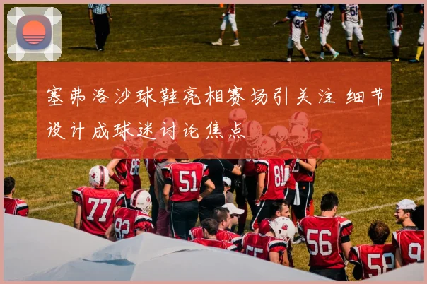 塞弗洛沙球鞋亮相赛场引关注 细节设计成球迷讨论焦点