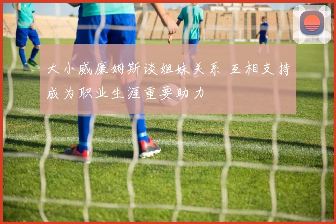 大小威廉姆斯谈姐妹关系 互相支持成为职业生涯重要助力