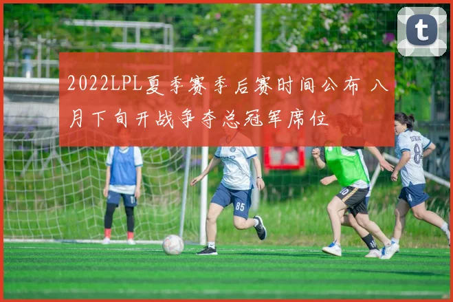 2022LPL夏季赛季后赛时间公布 八月下旬开战争夺总冠军席位