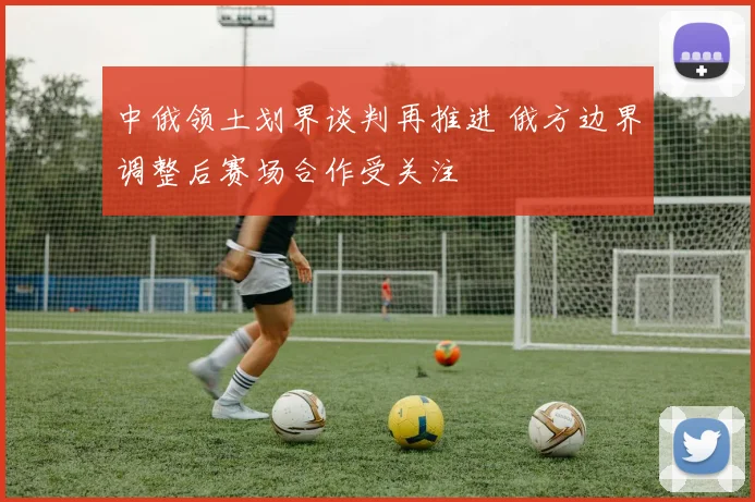 中俄领土划界谈判再推进 俄方边界调整后赛场合作受关注