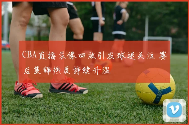 CBA直播录像回放引发球迷关注 赛后集锦热度持续升温