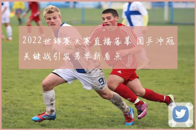 2022世锦赛决赛直播落幕 国乒冲冠关键战引发男单新看点