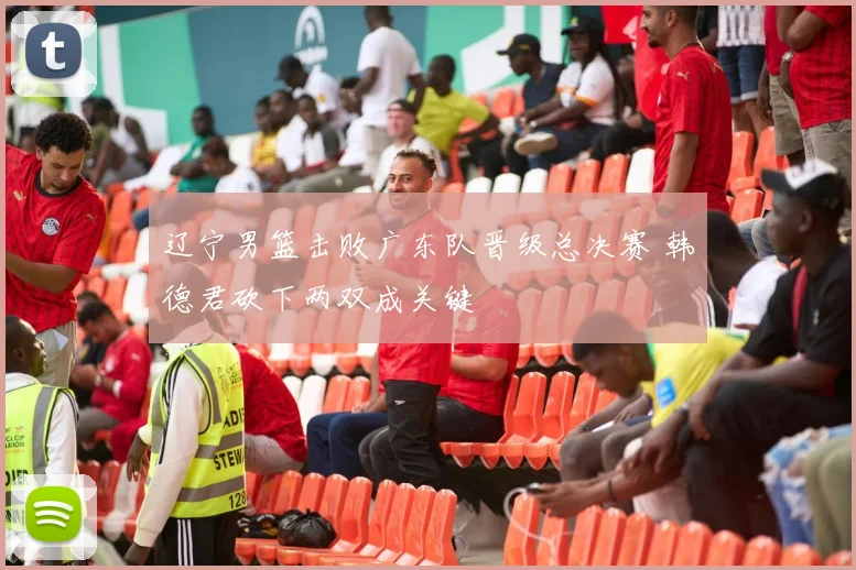 辽宁男篮击败广东队晋级总决赛 韩德君砍下两双成关键