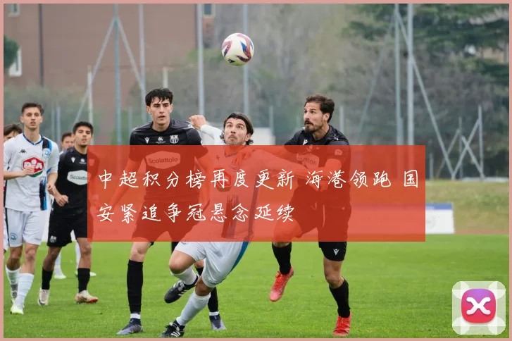 中超积分榜再度更新 海港领跑 国安紧追争冠悬念延续