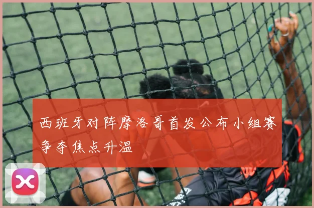 西班牙对阵摩洛哥首发公布小组赛争夺焦点升温