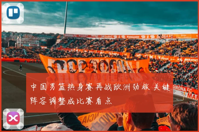 中国男篮热身赛再战欧洲劲旅 关键阵容调整成比赛看点