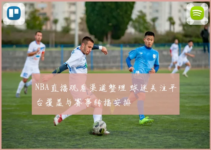 NBA直播观看渠道整理 球迷关注平台覆盖与赛事转播安排