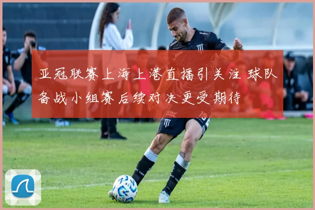亚冠联赛上海上港直播引关注 球队备战小组赛后续对决更受期待
