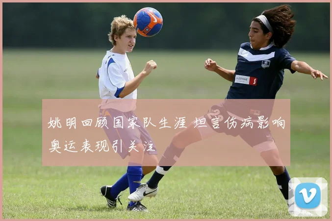姚明回顾国家队生涯 坦言伤病影响奥运表现引关注