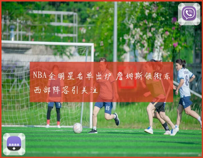 NBA全明星名单出炉 詹姆斯领衔东西部阵容引关注