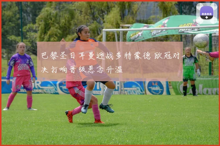 巴黎圣日耳曼迎战多特蒙德 欧冠对决打响晋级悬念升温