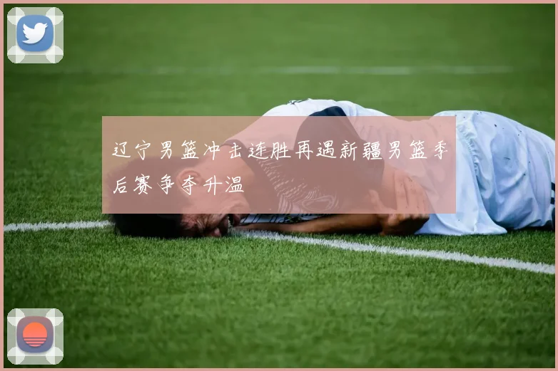 辽宁男篮冲击连胜再遇新疆男篮季后赛争夺升温