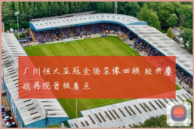 广州恒大亚冠全场录像回顾 经典鏖战再现晋级看点