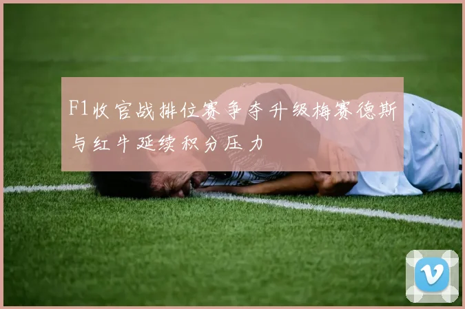 F1收官战排位赛争夺升级梅赛德斯与红牛延续积分压力