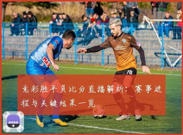 竞彩胜平负比分直播解析：赛事进程与关键结果一览