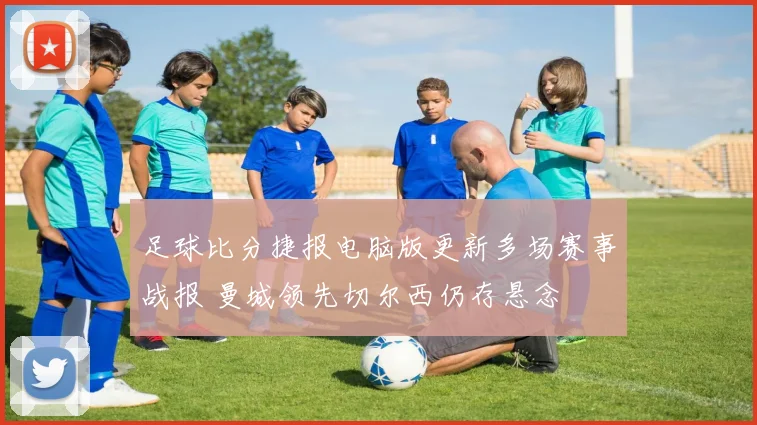 足球比分捷报电脑版更新多场赛事战报 曼城领先切尔西仍存悬念