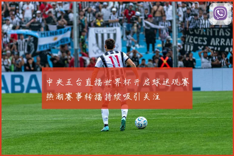 中央五台直播世界杯开启球迷观赛热潮赛事转播持续吸引关注