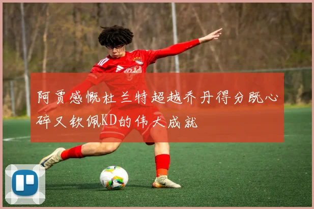 阿贾感慨杜兰特超越乔丹得分既心碎又钦佩KD的伟大成就