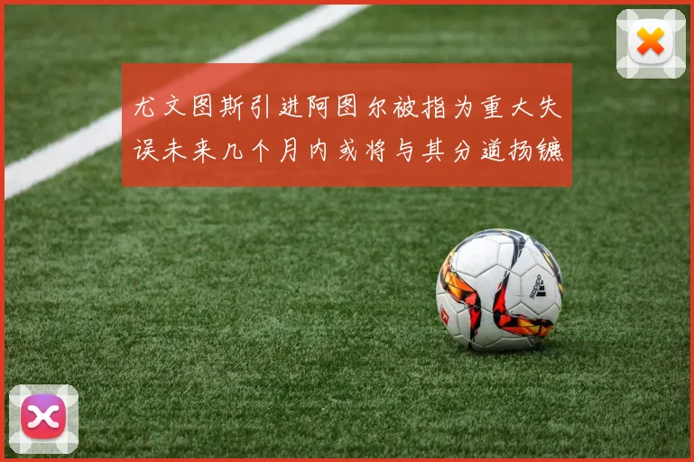 尤文图斯引进阿图尔被指为重大失误未来几个月内或将与其分道扬镳