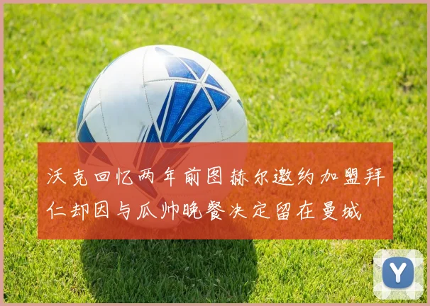 沃克回忆两年前图赫尔邀约加盟拜仁却因与瓜帅晚餐决定留在曼城