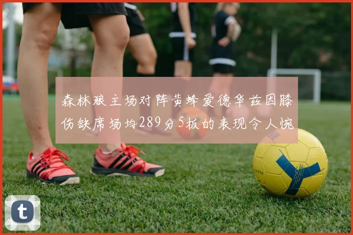 森林狼主场对阵黄蜂爱德华兹因膝伤缺席场均289分5板的表现令人惋惜