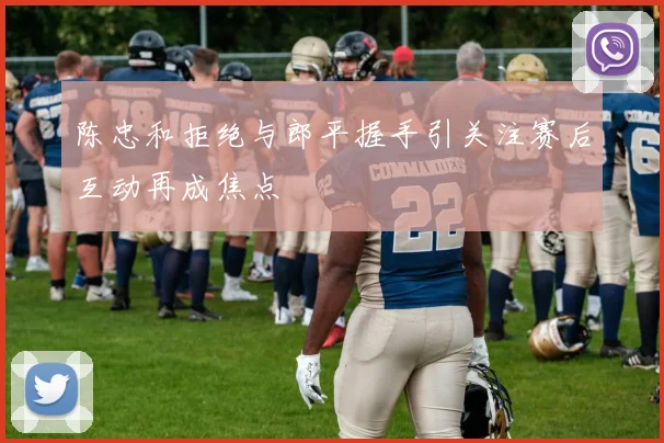 陈忠和拒绝与郎平握手引关注赛后互动再成焦点