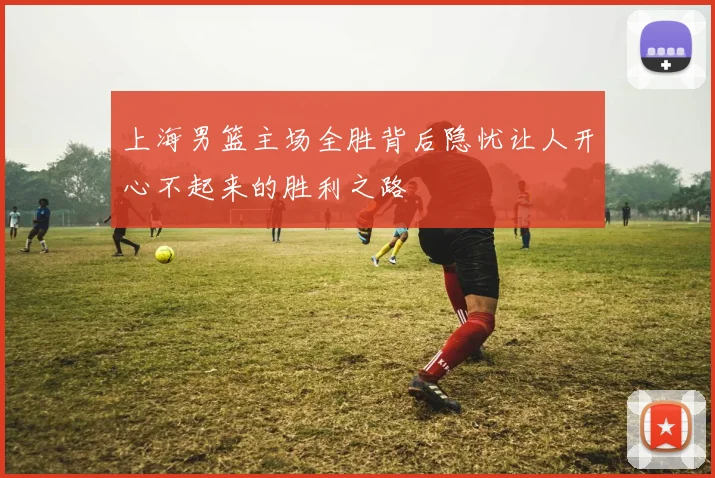 上海男篮主场全胜背后隐忧让人开心不起来的胜利之路