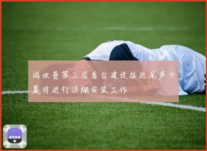 诺坎普第三层看台建设接近尾声今夏将进行顶棚安装工作