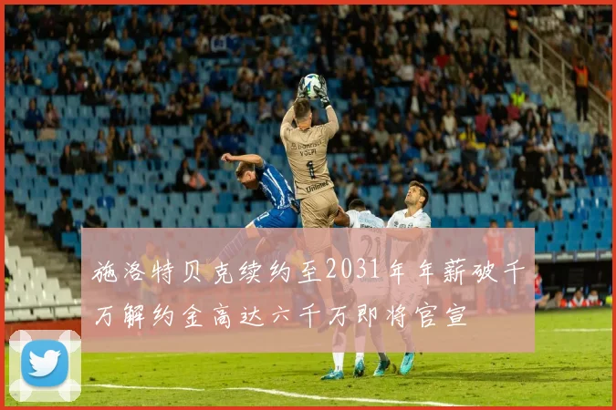施洛特贝克续约至2031年年薪破千万解约金高达六千万即将官宣