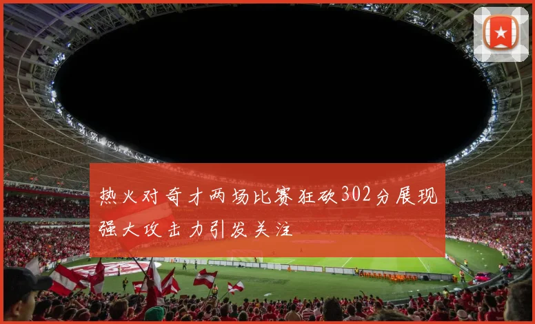 热火对奇才两场比赛狂砍302分展现强大攻击力引发关注