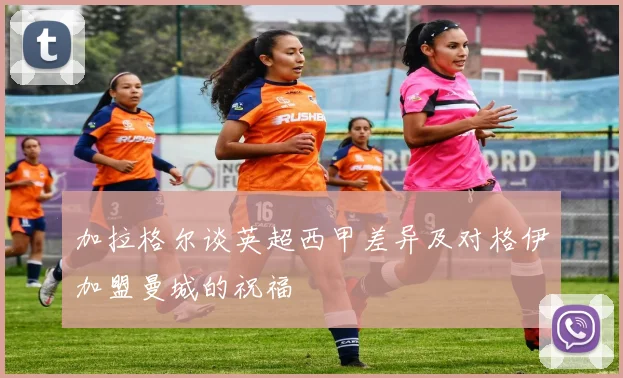 加拉格尔谈英超西甲差异及对格伊加盟曼城的祝福