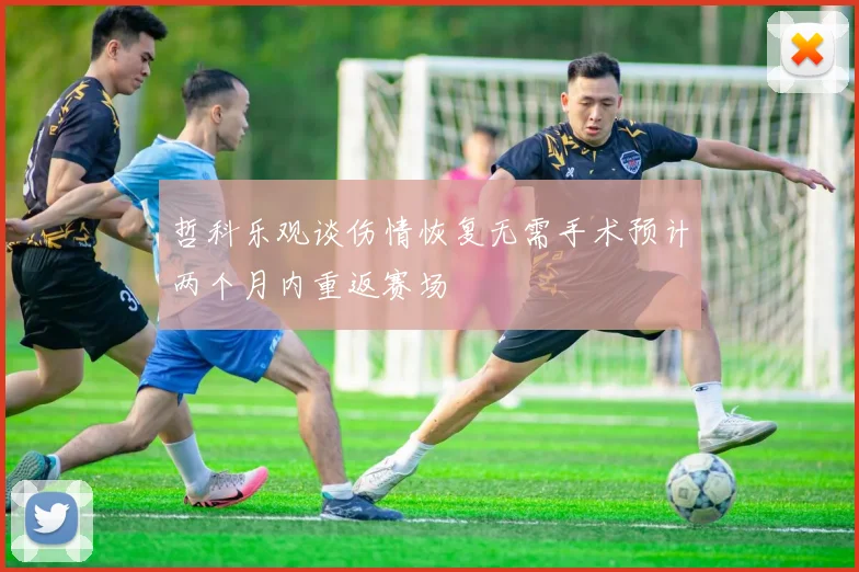 哲科乐观谈伤情恢复无需手术预计两个月内重返赛场