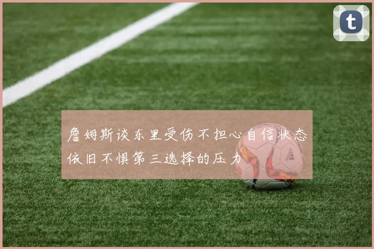 詹姆斯谈东里受伤不担心自信状态依旧不惧第三选择的压力