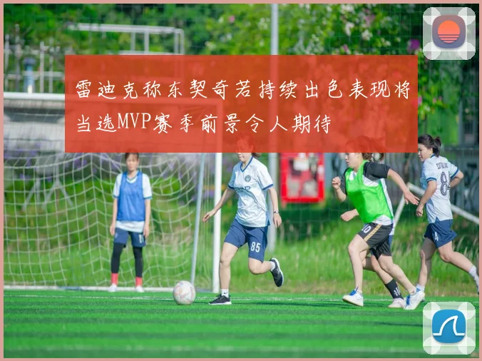 雷迪克称东契奇若持续出色表现将当选MVP赛季前景令人期待