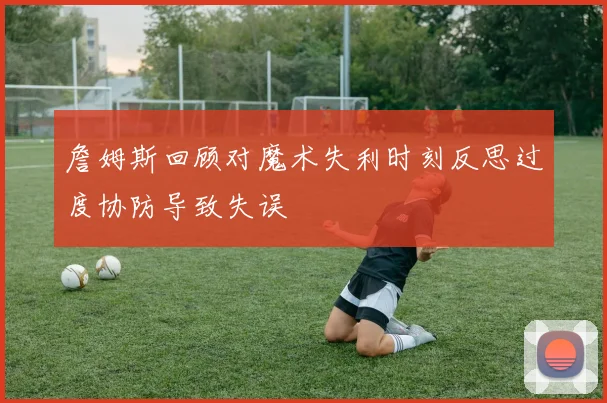 詹姆斯回顾对魔术失利时刻反思过度协防导致失误