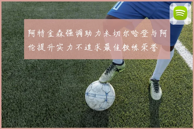 阿特金森强调助力米切尔哈登与阿伦提升实力不追求最佳教练荣誉