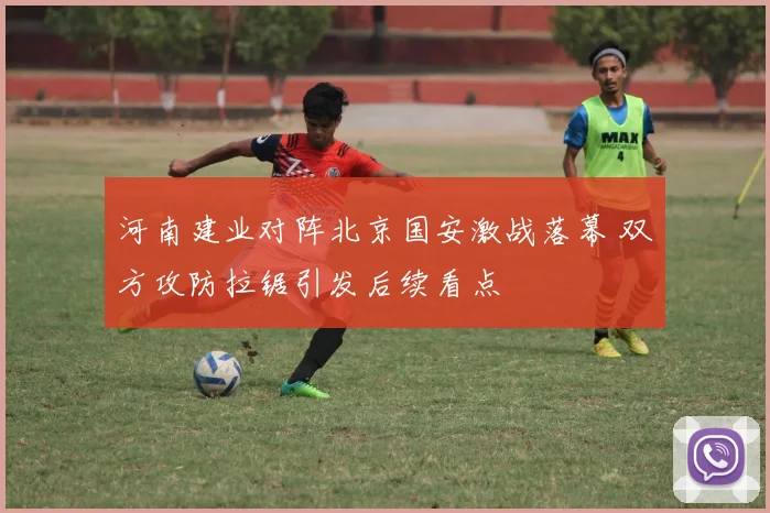 河南建业对阵北京国安激战落幕 双方攻防拉锯引发后续看点