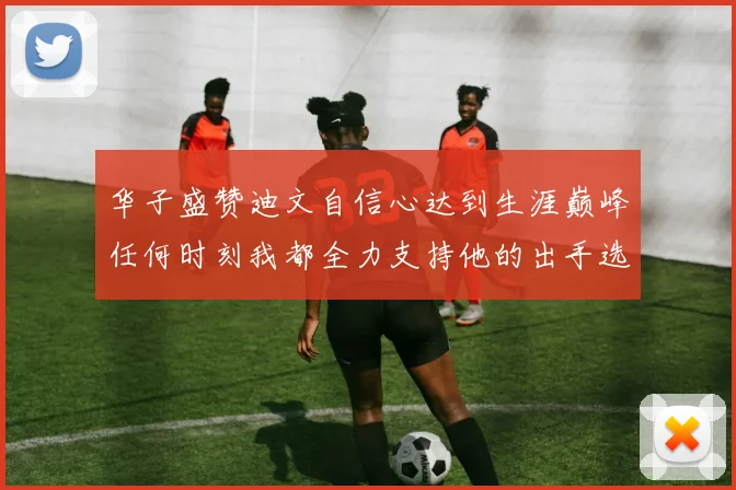 华子盛赞迪文自信心达到生涯巅峰任何时刻我都全力支持他的出手选择