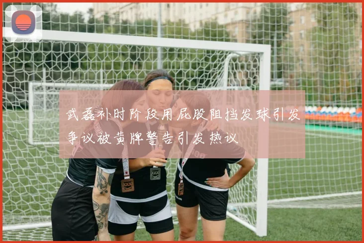 武磊补时阶段用屁股阻挡发球引发争议被黄牌警告引发热议