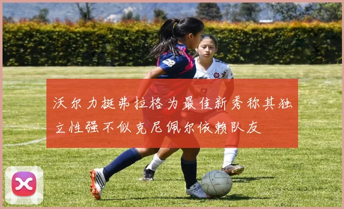 沃尔力挺弗拉格为最佳新秀称其独立性强不似克尼佩尔依赖队友