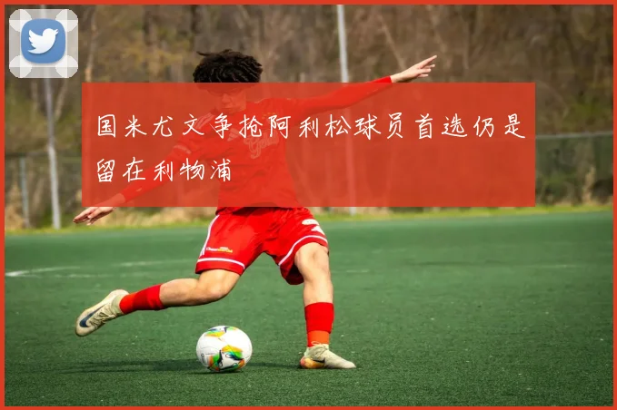 国米尤文争抢阿利松球员首选仍是留在利物浦