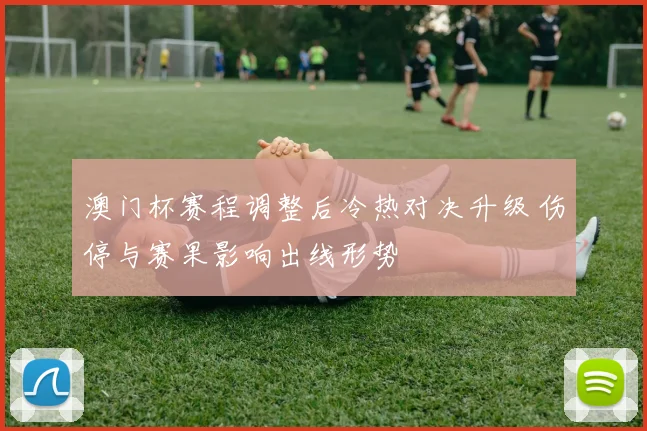 澳门杯赛程调整后冷热对决升级 伤停与赛果影响出线形势