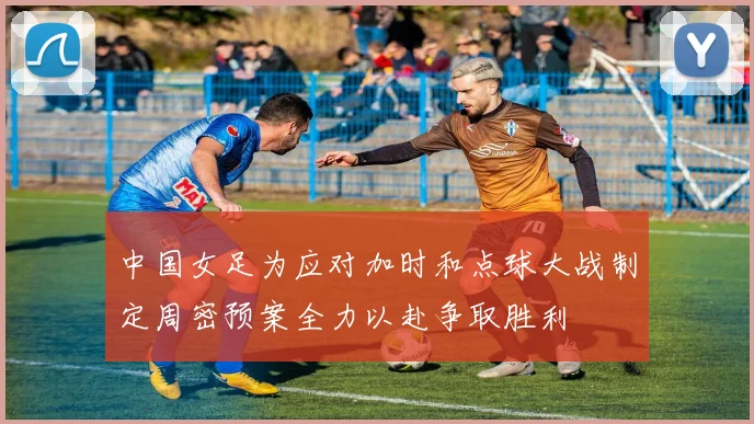 中国女足为应对加时和点球大战制定周密预案全力以赴争取胜利